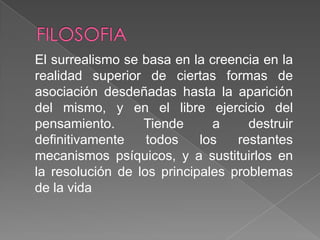 FILOSOFIA El surrealismo se basa en la creencia en la realidad superior de ciertas formas de asociación desdeñadas hasta la aparición del mismo, y en el libre ejercicio del pensamiento. Tiende a destruir definitivamente todos los restantes mecanismos psíquicos, y a sustituirlos en la resolución de los principales problemas de la vida