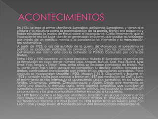 ACONTECIMIENTOS En 1924, se creo el primer Manifiesto Surrealista, definiendo Surrealismo, y vieron a la pintura y la escultura como la materialización de la poesía. Bretón era psiquiatra y había estudiado la teorías de Freud sobre el inconsciente. Creía firmemente que el inconsciente era un lugar donde se generaban imágenes que podían exteriorizarse por medio de un ejercicio mental si la conciencia no intervenía y su transcripción era automática.A partir de 1925, a raíz del estallido de la guerra de Marruecos, el surrealismo se politiza; se producen entonces los primeros contactos con los comunistas, que culminarían ese mismo año con la adhesión al Partido Comunista por parte de Breton.	Entre 1925 y 1930 aparece un nuevo periódico titulado El Surrealismo al servicio de la Revolución en cuyo primer número Louis Aragón, Buñuel, Dalí, Paul Éluard, Max Ernst, Yves Tanguy y Tristan Tzara, entre otros, se declaran partidarios de Breton. Por su parte Jean Arp y Miró, aunque no compartían la decisión política tomada por Breton, continuaban participando con interés en las exposiciones surrealistas. Poco después se incorporaron Magritte (1930), Masson (1931), Giacometti y Brauner en 1933 y también Matta (que conoce a Breton en 1937 por mediación de Dalí) y Lam; el movimiento se hizo internacional apareciendo grupos surrealistas en los Estados Unidos, Dinamarca, Londres, Checoslovaquia y Japón. Desde este momento, se abrirá una disputa, a menudo agria, entre aquellos surrealistas que conciben el surrealismo como un movimiento puramente artístico, rechazando la supeditación al comunismo, y los que acompañan a Breton en su giro a la izquierda.	En 1929 Breton publica el Segundo Manifiesto Surrealista, en el que condena entre otros intelectuales a los artistas Masson y Francis Picabia. En 1936 expulsa a Dalí por sus tendencias fascistas y a Paul Éluard. En 1938 Breton firma en México junto con León Trotski y Diego Rivera el Manifiesto por un Arte Revolucionario Independiente.