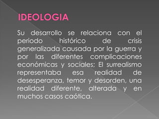IDEOLOGIASu desarrollo se relaciona con el periodo histórico de crisis generalizada causada por la guerra y por las diferentes complicaciones económicas y sociales; El surrealismo representaba esa realidad de desesperanza, temor y desorden, una realidad diferente, alterada y en muchos casos caótica.