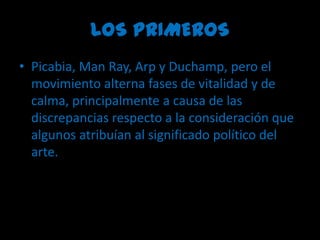 LOS PRIMEROSPicabia, ManRay, Arp y Duchamp, pero el movimiento alterna fases de vitalidad y de calma, principalmente a causa de las discrepancias respecto a la consideración que algunos atribuían al significado político del arte.
