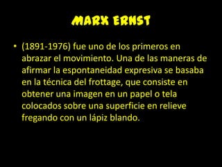Marx Ernst(1891-1976) fue uno de los primeros en abrazar el movimiento. Una de las maneras de afirmar la espontaneidad expresiva se basaba en la técnica del frottage, que consiste en obtener una imagen en un papel o tela colocados sobre una superficie en relieve fregando con un lápiz blando. 