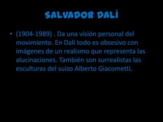 Salvador Dalí (1904-1989) . Da una visión personal del movimiento. En Dalí todo es obsesivo con imágenes de un realismo que representa las alucinaciones. También son surrealistas las esculturas del suizo Alberto Giacometti.