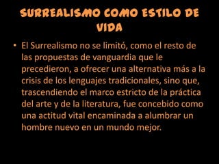 SURREALISMO COMO ESTILO DE VIDAEl Surrealismo no se limitó, como el resto de las propuestas de vanguardia que le precedieron, a ofrecer una alternativa más a la crisis de los lenguajes tradicionales, sino que, trascendiendo el marco estricto de la práctica del arte y de la literatura, fue concebido como una actitud vital encaminada a alumbrar un hombre nuevo en un mundo mejor. 