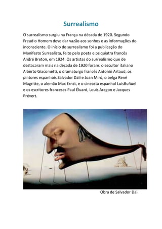 Surrealismo
O surrealismo surgiu na França na década de 1920. Segundo
Freud o Homem deve dar vazão aos sonhos e as informações do
inconsciente. O início do surrealismo foi a publicação do
Manifesto Surrealista, feito pelo poeta e psiquiatra francês
André Breton, em 1924. Os artistas do surrealismo que de
destacaram mais na década de 1920 foram: o escultor italiano
Alberto Giacometti, o dramaturgo francês Antonin Artaud, os
pintores espanhóis Salvador Dalí e Joan Miró, o belga René
Magritte, o alemão Max Ernst, e o cineasta espanhol LuisBuñuel
e os escritores franceses Paul Éluard, Louis Aragon e Jacques
Prévert.




                                          Obra de Salvador Dali
 