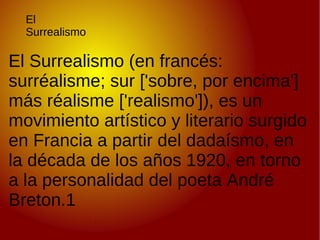 El Surrealismo El Surrealismo (en francés: surréalisme; sur ['sobre, por encima'] más réalisme ['realismo']), es un movimiento artístico y literario surgido en Francia a partir del dadaísmo, en la década de los años 1920, en torno a la personalidad del poeta André Breton.1 
