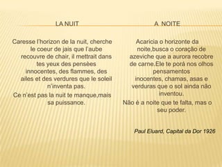 LA NUIT                            A NOITE

Caresse l’horizon de la nuit, cherche        Acaricia o horizonte da
      le coeur de jais que l’aube            noite,busca o coração de
  recouvre de chair, il mettrait dans     azeviche que a aurora recobre
         tes yeux des pensèes             de carne.Ele te porá nos olhos
    innocentes, des flammes, des                   pensamentos
  ailes et des verdures que le soleil       inocentes, chamas, asas e
             n’inventa pas.                verduras que o sol ainda não
Ce n’est pas la nuit te manque,mais                   inventou.
             sa puissance.              Não é a noite que te falta, mas o
                                                     seu poder.


                                            Paul Eluard, Capital da Dor 1926
 