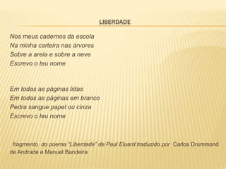 LIBERDADE

Nos meus cadernos da escola
Na minha carteira nas árvores
Sobre a areia e sobre a neve
Escrevo o teu nome



Em todas as páginas lidas
Em todas as páginas em branco
Pedra sangue papel ou cinza
Escrevo o teu nome



 fragmento do poema “Liberdade” de Paul Eluard traduzido por Carlos Drummond
de Andrade e Manuel Bandeira
 