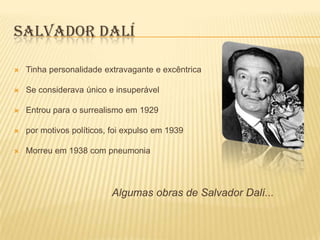 SALVADOR DALÍ

   Tinha personalidade extravagante e excêntrica

   Se considerava único e insuperável

   Entrou para o surrealismo em 1929

   por motivos políticos, foi expulso em 1939

   Morreu em 1938 com pneumonia




                          Algumas obras de Salvador Dalí...
 
