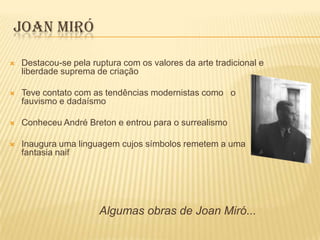 JOAN MIRÓ

   Destacou-se pela ruptura com os valores da arte tradicional e
    liberdade suprema de criação

   Teve contato com as tendências modernistas como o
    fauvismo e dadaísmo

   Conheceu André Breton e entrou para o surrealismo

   Inaugura uma linguagem cujos símbolos remetem a uma
    fantasia naif




                       Algumas obras de Joan Miró...
 