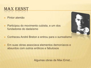 MAX ERNST
   Pintor alemão

   Participou do movimento cubista, e um dos
    fundadores do dadaísmo

   Conheceu André Breton e entrou para o surrealismo

   Em suas obras associava elementos demoníacos e
    absurdos com outros eróticos e fabulosos



                        Algumas obras de Max Ernst...
 