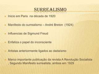 SURREALISMO
   Inicio em Paris na década de 1920

   Manifesto do surrealismo – André Breton (1924)

   Influencias de Sigmund Freud

   Enfatiza o papel do inconsciente

   Artistas anteriormente ligados ao dadaísmo

   Marco importante publicação da revista A Revolução Socialista
    , Segundo Manifesto surrealista, ambos em 1929
 
