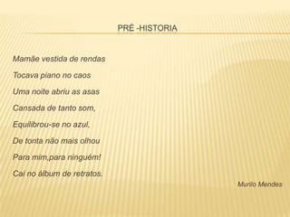 PRÉ -HISTORIA


Mamãe vestida de rendas

Tocava piano no caos

Uma noite abriu as asas

Cansada de tanto som,

Equilibrou-se no azul,

De tonta não mais olhou

Para mim,para ninguém!

Cai no álbum de retratos.
                                            Murilo Mendes
 