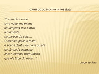 O MUNDO DO MENINO IMPOSSÍVEL


“E vem descendo
uma noite encantada
da lâmpada que expira
lentamente
na parede da sala....
O menino poisa a testa
e sonha dentro da noite quieta
da lâmpada apagada
com o mundo maravilhoso
que ele tirou do nada...”
                                                 Jorge de lima
 