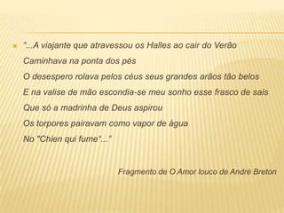    “...A viajante que atravessou os Halles ao cair do Verão
    Caminhava na ponta dos pés
    O desespero rolava pelos céus seus grandes arãos tão belos
    E na valise de mão escondia-se meu sonho esse frasco de sais
    Que só a madrinha de Deus aspirou
    Os torpores pairavam como vapor de água
    No "Chien qui fume“...”


                              Fragmento de O Amor louco de André Breton
 