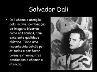 Salvador Dali Dalí chama a atenção pela incrível combinação de imagens bizarras, como nos sonhos, com excelente qualidade plástica. Tinha uma reconhecida paixão por atitudes e por fazer coisas extravagantes destinadas a chamar a atenção.  