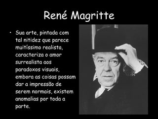 René Magritte Sua arte, pintada com tal nitidez que parece muitíssimo realista, caracteriza o amor surrealista aos paradoxos visuais, embora as coisas possam dar a impressão de serem normais, existem anomalias por toda a parte. 
