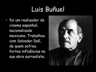 Luis Buñuel foi um realizador de cinema espanhol, nacionalizado mexicano. Trabalhou com Salvador Dalí, de quem sofreu fortes influências na sua obra surrealista. 