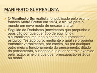 MANIFESTO SURREALISTA
   O Manifesto Surrealista foi publicado pelo escritor
    francês André Breton em 1924, e trouxe para o
    mundo um novo modo de encarar a arte.
   Seguido do Dadaísmo (movimento que propunha a
    oposição por qualquer tipo de equilíbrio),
    o surrealismo impunha o chamado automatismo
    psíquico, "estado puro, mediante o qual se propunha
    transmitir verbalmente, por escrito, ou por qualquer
    outro meio o funcionamento do pensamento; ditado
    do pensamento, suspenso qualquer controle exercido
    pela razão, alheio a qualquer preocupação estética
    ou moral".
 