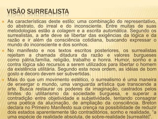 VISÃO SURREALISTA
   As características deste estilo: uma combinação do representativo,
    do abstrato, do irreal e do inconsciente. Entre muitas de suas
    metodologias estão a colagem e a escrita automática. Segundo os
    surrealistas, a arte deve se libertar das exigências da lógica e da
    razão e ir além da consciência cotidiana, buscando expressar o
    mundo do inconsciente e dos sonhos.
   No manifesto e nos textos escritos posteriores, os surrealistas
    rejeitam a chamada ditadura da razão e valores burgueses
    como pátria,família, religião, trabalho e honra. Humor, sonho e a
    contra lógica são recursos a serem utilizados para libertar o homem
    da existência utilitária. Segundo esta nova ordem, as idéias de bom
    gosto e decoro devem ser subvertidas.
   Mais do que um movimento estético, o surrealismo é uma maneira
    de enxergar o mundo, uma vanguarda artística que transcende a
    arte. Busca restaurar os poderes da imaginação, castrados pelos
    limites do utilitarismo da sociedade burguesa, e superar a
    contradição entre objetividade e subjetividade, tentando consagrar
    uma poética da alucinação, de ampliação da consciência. Breton
    declara no Primeiro Manifesto sua crença na possibilidade de reduzir
    dois estados aparentemente tão contraditórios, sonho e realidade, “a
    uma espécie de realidade absoluta, de sobre-realidade [surrealité]”.
 