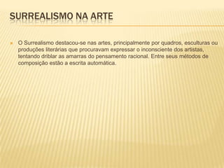 SURREALISMO NA ARTE

   O Surrealismo destacou-se nas artes, principalmente por quadros, esculturas ou
    produções literárias que procuravam expressar o inconsciente dos artistas,
    tentando driblar as amarras do pensamento racional. Entre seus métodos de
    composição estão a escrita automática.
 