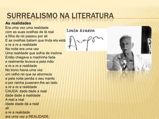 SURREALISMO NA LITERATURA
As realidades
Era uma vez uma realidade
com as suas ovelhas de lã real
a filha do rei passou por ali
E as ovelhas baliam que linda ela está
a re a re a realidade
Na noite era uma vez
Uma realidade que sofria de insônia
Então chegava a madrinha fada
e realmente levava-a pela mão
a re a re a realidade
No trono havia uma vez
um velho rei que se aborrecia
e pela noite perdia o seu manto
e por rainha puseram-lhe ao lado
a re a re a realidade
CAUDA: dade dade a reali
dade dade a realidade
A real a real
idade idade dá a reali
ali
a re a realidade
era uma vez a REALIDADE.
 