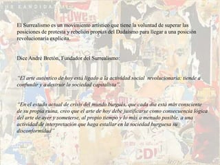 El Surrealismo es un movimiento artístico que tiene la voluntad de superar las
posiciones de protesta y rebelión propias del Dadaísmo para llegar a una posición
revolucionaría explícita.


Dice André Bretón, Fundador del Surrealismo:


“El arte auténtico de hoy está ligado a la actividad social revolucionaria: tiende a
confundir y a destruir la sociedad capitalista”.


“En el estado actual de crisis del mundo burgués, que cada día está más consciente
de su propia ruina, creo que el arte de hoy debe justificarse como consecuencia lógica
del arte de ayer y someterse, al propio tiempo y lo más a menudo posible, a una
actividad de interpretación que haga estallar en la sociedad burguesa su
disconformidad”
 