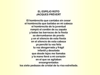 EL ESPEJO ROTO
              JACQUES PRÉVERT

       El hombrecito que cantaba sin cesar
     el hombrecito que bailaba en mi cabeza
            el hombrecito de la juventud
           rompió el cordón de su zapato
          y todas las barracas de la fiesta
              se derrumbaron de pronto
            y en el silencio de esta fiesta
            en el silencio de esta cabeza
                 yo percibí tu voz feliz
              tu voz desgarrada y frágil
                  infantil y desolada
             que desde lejos me llamaba
            y la mano llevé a mi corazón
                en el que se agitaban
                   ensangrentados
los siete pedazos de cristal de tu risa estrellada.
 