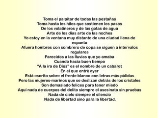 Toma el palpitar de todas las pestañas
          Toma hasta los hilos que sostienen los pasos
            De los volatineros y de las gotas de agua
                Arte de los días arte de las noches
  Yo estoy en la ventana muy distante de una ciudad llena de
                               espanto
 Afuera hombres con sombrero de copa se siguen a intervalos
                              regulares
              Parecidos a las lluvias que yo amaba
                    Cuando hacía buen tiempo
          “A la ira de Dios” es el nombre de un cabaret
                        En el que entré ayer
   Está escrito sobre el frente blanco con letras más pálidas
Pero las mujeres-marinos que se deslizan detrás de los cristales
            Son demasiado felices para tener miedo
Aquí nada de cuerpos del delito siempre el asesinato sin pruebas
                 Nada de cielo siempre el silencio
              Nada de libertad sino para la libertad.
 