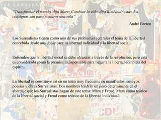 “Transformar el mundo, dijo Marx; Cambiar la vida, dijo Rimbaud: estas dos
consignas son para nosotros una sola”
                                                                          André Bretón


Los Surrealistas tienen como uno de sus problemas centrales el tema de la libertad
concebida desde una doble cara: la libertad individual y la libertad social.


Entienden que la libertad social se debe alcanzar a través de la revolución, pero ésta
es considerada como la premisa indispensable para llegar a la libertad completa del
espíritu.


La libertad se constituye así en un tema muy frecuente en manifiestos, ensayos,
poesías y obras Surrealistas. Dos nombres tendrán un peso determinante en el
abordaje que los Surrealistas hagan de este tema: Marx y Freud. Marx como teórico
de la libertad social y Freud como teórico de la libertad individual.
 