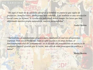 “He aquí el nudo de la cuestión: devolver al hombre su potencia que siglos de
prejuicios, humillaciones, inhibiciones han cohibido. Esta también es una revolución
social como ya dijimos, la revolución individual deben romper los lazos que han
deformado nuestra propia naturaleza, nuestra personalidad”.
                                                                      André Bretón




“Surrealismo es automatismo psíquico puro, mediante el cual nos proponemos
expresar, bien sea verbalmente, bien sea por escrito o en otras formas, el
funcionamiento real del pensamiento; es el dictado del pensamiento en ausencia de
cualquier control ejercido por la razón; más allá de toda preocupación estética y
moral”.
                                                                      André Bretón
 