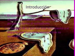 Introducción
• El objetivo de mostrar este tema a los
  alumnos es el de informar sobre como y
  porque se formo el surrealismo.
• Se hablara de lo que fue este movimiento y el
  impacto que tuvo en la sociedad tras su
  aparición.
 