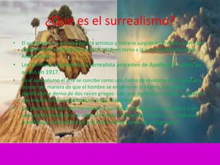 ¿Que es el surrealismo?
•   El surrealismo es un movimiento artístico y literario surgido en Francia a partir del
    dadaísmo, en la década de los años 1920, en torno a la personalidad del poeta
    André Breton.
• Los términos surrealismo y surrealista proceden de Apollinaire, quien los
  acuñó en 1917.
•   En el surrealismo el arte se concibe como una forma de olvidarse de la realidad y
    buscar una manera de que el hombre se encierre en sí mismo, por algo su
    significado se deriva de dos raíces griegas: sub. que significa por debajo y realismo
    que implica lo que realmente es, o sea, la realidad.
•   Los planteamientos del movimiento surrealista tenían una raíz política y un
    sector del surrealismo se afilió al Partido Comunista Francés. Se sucedieron
    manifiestos contradictorios y el movimiento comenzó a disgregarse.
 