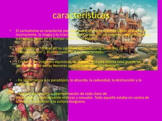 características
•   El surrealismo se caracterizó por interpretación de la realidad desde el sueño, el
    inconsciente, la magia y la irracionalidad Conjunción de imágenes dispares (reales
    o irreales), tanto en el tiempo como en el espacio.

•   - Los objetos y formas sin su significación tradicional (principio de la
    "desorientación"), el observador queda desorientado.

•   - Creación de imágenes equívocas de manera que una misma cosa puede ser
    interpretada de varias maneras (principio de la "discordancia”).


•   - Da importancia a lo paradójico, lo absurdo, la caducidad, la destrucción y lo
    misterioso.

•   - Además de lo onírico, representación de toda clase de
    simbologías, especialmente eróticas y sexuales. Todo aquello estaba en contra de
    la moral, la tradición y la cultura burguesa.
 