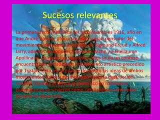 Sucesos relevantes
• La primera fecha histórica del movimiento es 1916, año en
  que André Breton, precursor, líder y gran pensador del
  movimiento, descubre las teorías de Sigmund Freud y Alfred
  Jarry, además de conocer a Jacques Vache y a Guillaume
  Apollinaire. Durante los siguientes años se da un confuso
  encuentro con el dadaísmo, movimiento artístico precedido
  por Tristan Tzara, en el cual se decantan las ideas de ambos
  movimientos. Estos, uno inclinado hacia la destrucción
  nihilista (dadá) y el otro a la construcción romántica
  (surrealismo) se sirvieron como catalizadores entre ellos
  durante su desarrollo.
 