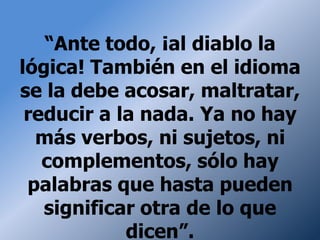 “Ante todo, ¡al diablo la
lógica! También en el idioma
se la debe acosar, maltratar,
 reducir a la nada. Ya no hay
  más verbos, ni sujetos, ni
   complementos, sólo hay
 palabras que hasta pueden
   significar otra de lo que
            dicen”.
 