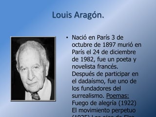 Louis Aragón.

   • Nació en París 3 de
     octubre de 1897 murió en
     París el 24 de diciembre
     de 1982, fue un poeta y
     novelista francés.
     Después de participar en
     el dadaísmo, fue uno de
     los fundadores del
     surrealismo. Poemas:
     Fuego de alegría (1922)
     El movimiento perpetuo
 