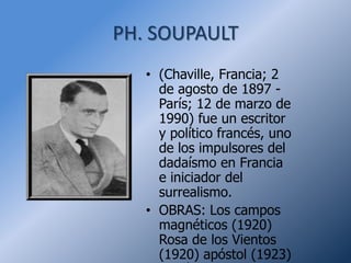 PH. SOUPAULT
   • (Chaville, Francia; 2
     de agosto de 1897 -
     París; 12 de marzo de
     1990) fue un escritor
     y político francés, uno
     de los impulsores del
     dadaísmo en Francia
     e iniciador del
     surrealismo.
   • OBRAS: Los campos
     magnéticos (1920)
     Rosa de los Vientos
     (1920) apóstol (1923)
 