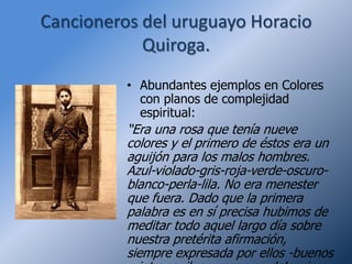 Cancioneros del uruguayo Horacio
            Quiroga.
          • Abundantes ejemplos en Colores
            con planos de complejidad
            espiritual:
          “Era una rosa que tenía nueve
          colores y el primero de éstos era un
          aguijón para los malos hombres.
          Azul-violado-gris-roja-verde-oscuro-
          blanco-perla-lila. No era menester
          que fuera. Dado que la primera
          palabra es en sí precisa hubimos de
          meditar todo aquel largo día sobre
          nuestra pretérita afirmación,
          siempre expresada por ellos -buenos
 