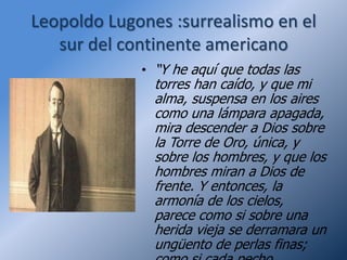 Leopoldo Lugones :surrealismo en el
   sur del continente americano
             • “Y he aquí que todas las
               torres han caído, y que mi
               alma, suspensa en los aires
               como una lámpara apagada,
               mira descender a Dios sobre
               la Torre de Oro, única, y
               sobre los hombres, y que los
               hombres miran a Dios de
               frente. Y entonces, la
               armonía de los cielos,
               parece como si sobre una
               herida vieja se derramara un
               ungüento de perlas finas;
 