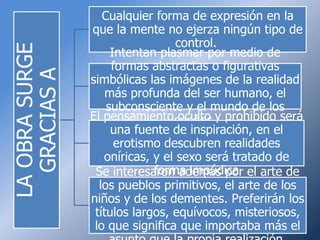 Cualquier forma de expresión en la
                que la mente no ejerza ningún tipo de
                                  control.
LA OBRA SURGE
                     Intentan plasmar por medio de
                     formas abstractas o figurativas
  GRACIAS A
                simbólicas las imágenes de la realidad
                    más profunda del ser humano, el
                    subconsciente y el mundo de los
                El pensamientosueños.y prohibido será
                                  oculto
                     una fuente de inspiración, en el
                      erotismo descubren realidades
                   oníricas, y el sexo será tratado de
                             forma impúdica
                 Se interesaron además por el arte de
                  los pueblos primitivos, el arte de los
                niños y de los dementes. Preferirán los
                 títulos largos, equívocos, misteriosos,
                 lo que significa que importaba más el
 