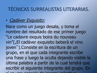 TÉCNICAS SURREALISTAS LITERARIAS.

• Cadáver Exquisito:
Nace como un juego desala, y toma el
nombre del resultado de ese primer juego
“Le cadavre exquis boira du nouveau
vin”(„El cadáver exquisito beberá el vino
joven‟).Consiste en la escritura de un
grupo, en el que cada integrante escribe
una frase y luego la oculta dejando visible la
última palabra a partir de la cual tendrá que
escribir el siguiente integrante del grupo. En
 
