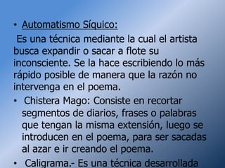 • Automatismo Síquico:
 Es una técnica mediante la cual el artista
busca expandir o sacar a flote su
inconsciente. Se la hace escribiendo lo más
rápido posible de manera que la razón no
intervenga en el poema.
• Chistera Mago: Consiste en recortar
  segmentos de diarios, frases o palabras
  que tengan la misma extensión, luego se
  introducen en el poema, para ser sacadas
  al azar e ir creando el poema.
• Caligrama.- Es una técnica desarrollada
 