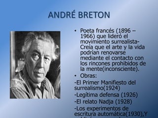 ANDRÉ BRETON
     • Poeta francés (1896 –
       1966) que lideró el
       movimiento surrealista-
       Creía que el arte y la vida
       podrían renovarse
       mediante el contacto con
       los rincones prohibidos de
       la mente(inconsciente).
     • Obras:
     -El Primer Manifiesto del
     surrealismo(1924)
     -Legítima defensa (1926)
     -El relato Nadja (1928)
     -Los experimentos de
     escritura automática(1930),Y
 