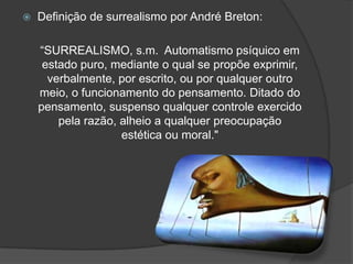    Definição de surrealismo por André Breton:

    “SURREALISMO, s.m. Automatismo psíquico em
     estado puro, mediante o qual se propõe exprimir,
      verbalmente, por escrito, ou por qualquer outro
    meio, o funcionamento do pensamento. Ditado do
    pensamento, suspenso qualquer controle exercido
        pela razão, alheio a qualquer preocupação
                    estética ou moral."
 
