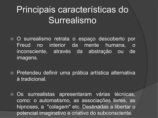 Principais características do
            Surrealismo
   O surrealismo retrata o espaço descoberto por
    Freud no interior da mente humana, o
    inconsciente, através da abstração ou de
    imagens.

   Pretendeu definir uma prática artística alternativa
    à tradicional.

   Os surrealistas apresentaram várias técnicas,
    como: o automatismo, as associações livres, as
    hipnoses, a "colagem" etc. Destinadas a libertar o
    potencial imaginativo e criativo do subconsciente.
 