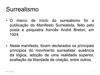 Surrealismo
• O marco de início do surrealismo foi a
  publicação do Manifesto Surrealista, feito pelo
  poeta e psiquiatra francês André Breton, em
  1924.

• Neste manifesto, foram declarados os principais
  princípios do movimento surrealista: ausência
  da lógica, adoção de uma realidade superior,
  exaltação da liberdade de criação, entre outros.

06-12-2012                                       3
 