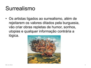 Surrealismo
• Os artistas ligados ao surrealismo, além de
  rejeitarem os valores ditados pela burguesia,
  vão criar obras repletas de humor, sonhos,
  utopias e qualquer informação contrária a
  lógica.




06-12-2012                                        4
 