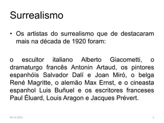 Surrealismo
• Os artistas do surrealismo que de destacaram
  mais na década de 1920 foram:

o escultor italiano Alberto Giacometti, o
dramaturgo francês Antonin Artaud, os pintores
espanhóis Salvador Dalí e Joan Miró, o belga
René Magritte, o alemão Max Ernst, e o cineasta
espanhol Luis Buñuel e os escritores franceses
Paul Éluard, Louis Aragon e Jacques Prévert.

06-12-2012                                    5
 