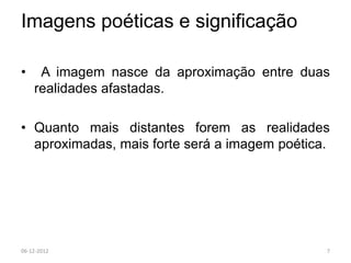 Imagens poéticas e significação

•    A imagem nasce da aproximação entre duas
    realidades afastadas.

• Quanto mais distantes forem as realidades
  aproximadas, mais forte será a imagem poética.




06-12-2012                                     7
 