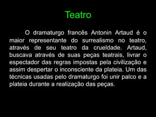 Teatro
      O dramaturgo francês Antonin Artaud é o
maior representante do surrealismo no teatro,
através de seu teatro da crueldade. Artaud,
buscava através de suas peças teatrais, livrar o
espectador das regras impostas pela civilização e
assim despertar o inconsciente da plateia. Um das
técnicas usadas pelo dramaturgo foi unir palco e a
plateia durante a realização das peças.
 